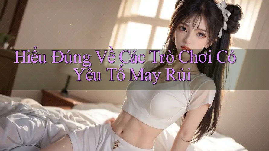 Hiểu Đúng Về Các Trò Chơi Có Yếu Tố May Rủi