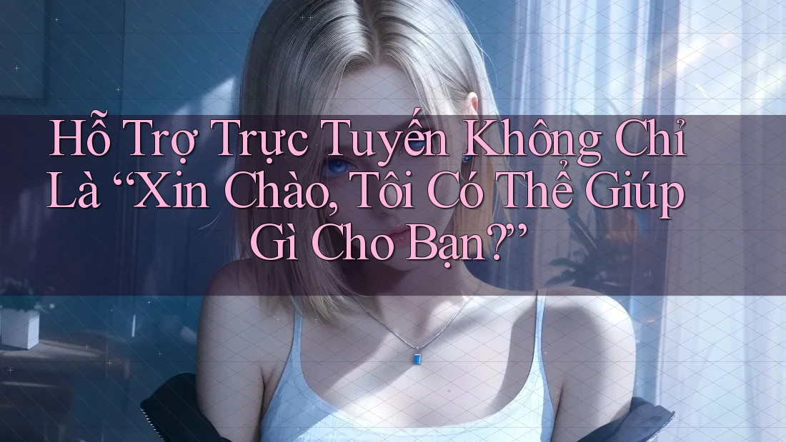 Hỗ Trợ Trực Tuyến Không Chỉ Là “Xin Chào, Tôi Có Thể Giúp Gì Cho Bạn?”