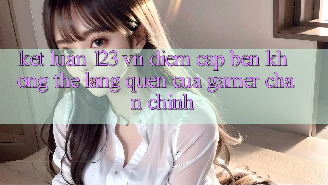 Kết Luận: 123 vn - Điểm Cập bến Không Thể Lãng quên Của Gamer Chân Chính