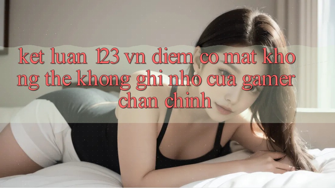 Kết Luận: 123 vn - Điểm Có mặt Không Thể Không ghi nhớ Của Gamer Chân Chính