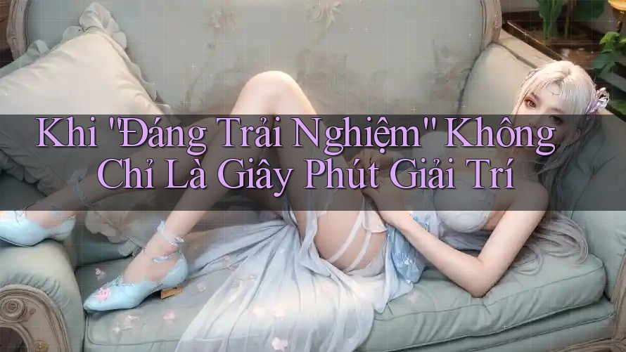 Khi “Đáng Trải Nghiệm” Không Chỉ Là Giây Phút Giải Trí