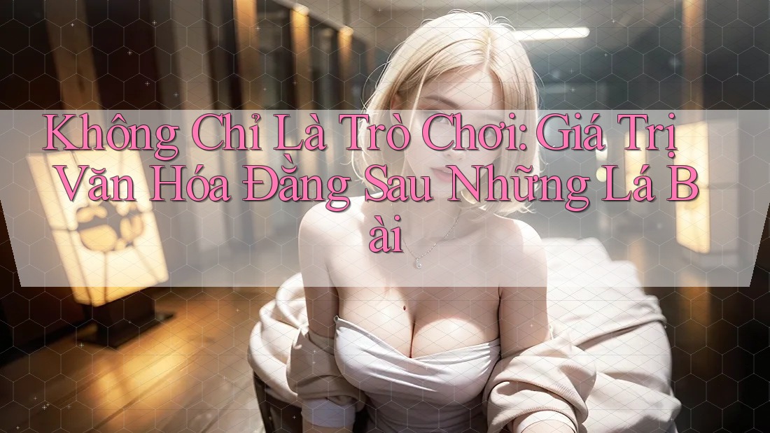Không Chỉ Là Trò Chơi: Giá Trị Văn Hóa Đằng Sau Những Lá Bài