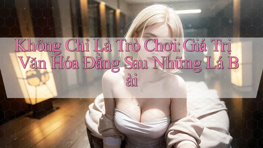 Không Chỉ Là Trò Chơi: Giá Trị Văn Hóa Đằng Sau Những Lá Bài