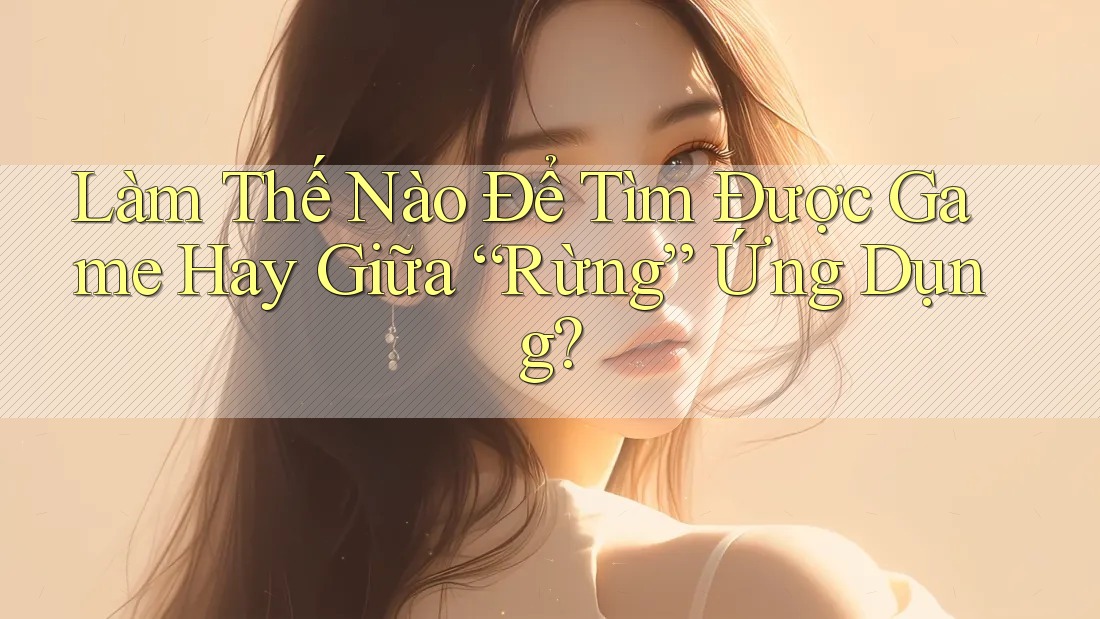 Làm Thế Nào Để Tìm Được Game Hay Giữa “Rừng” Ứng Dụng?