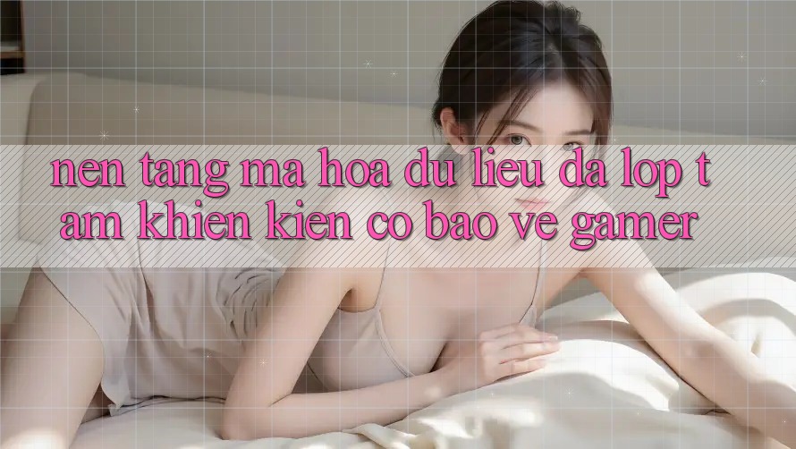 Nền tảng Mã hóa dữ liệu Đa Lớp - Tấm Khiên Kiên Cố Bảo Vệ Gamer