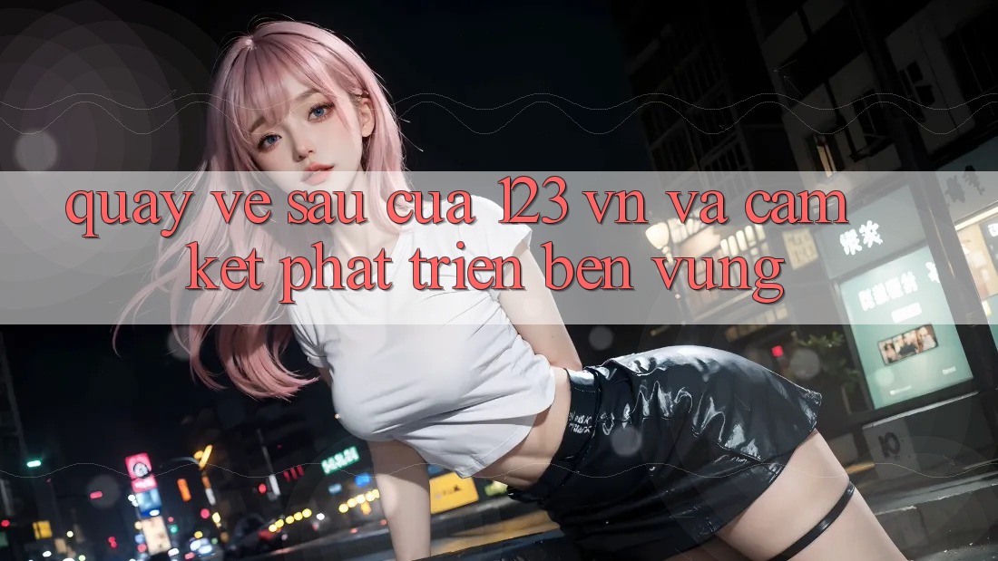 Quay về sau Của 123 vn Và Cam Kết Phát Triển Bền Vững Quay về sau Của 123 vn Và Cam Kết Phát Triển Bền Vững