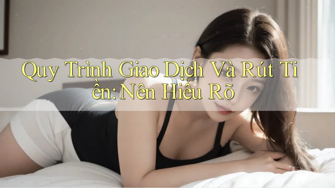Quy Trình Giao Dịch Và Rút Tiền: Nên Hiểu Rõ