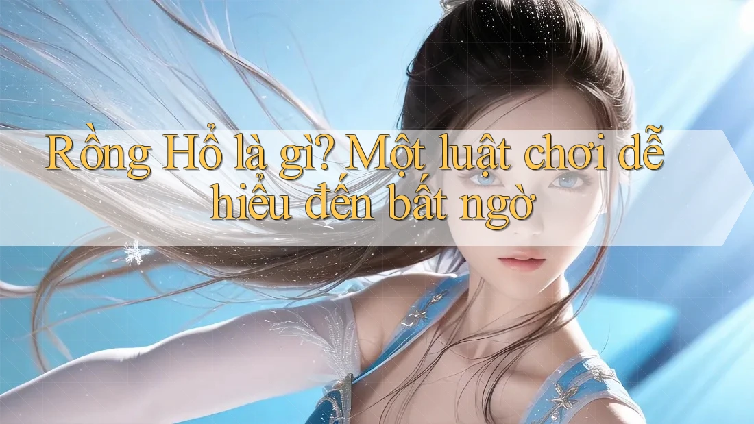 Rồng Hổ là gì? Một luật chơi dễ hiểu đến bất ngờ