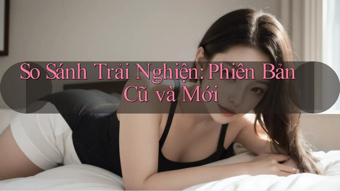 So Sánh Trải Nghiện: Phiên Bản Cũ và Mới