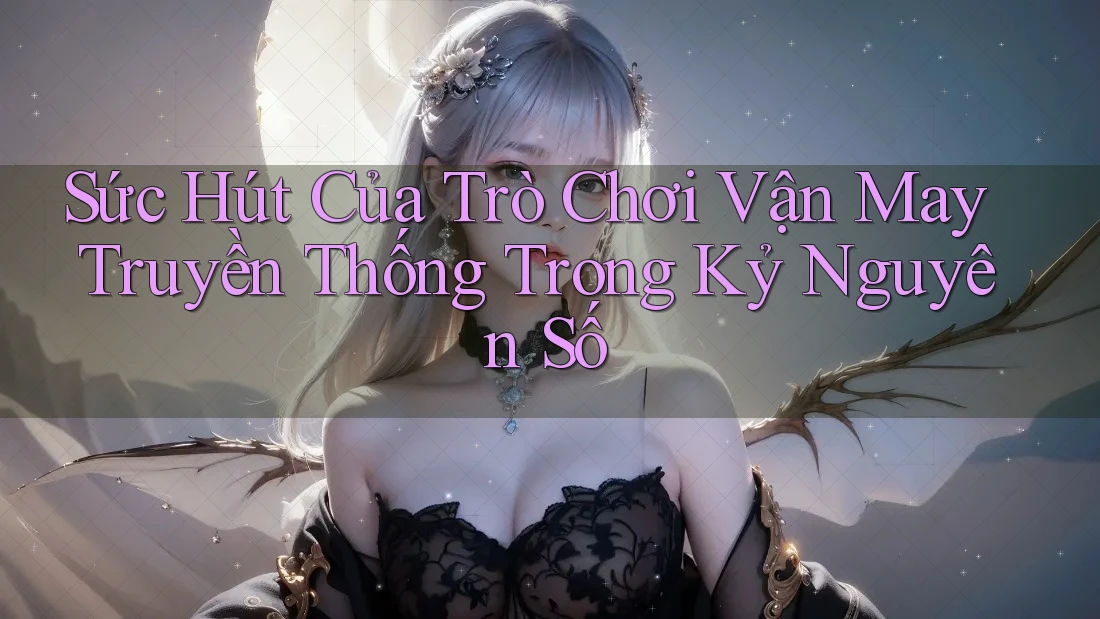Sức Hút Của Trò Chơi Vận May Truyền Thống Trong Kỷ Nguyên Số
