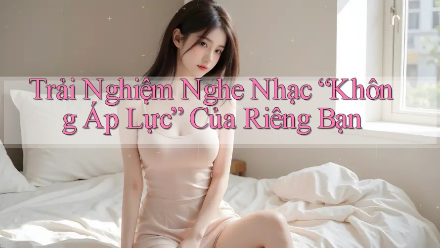 Trải Nghiệm Nghe Nhạc “Không Áp Lực” Của Riêng Bạn