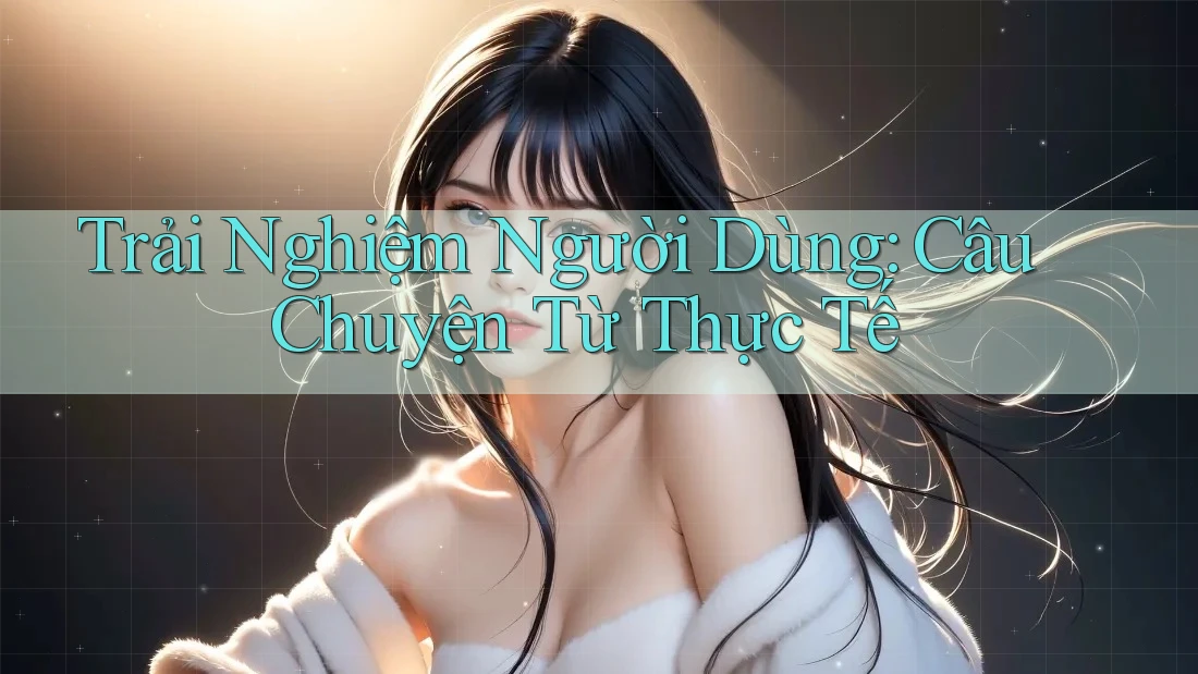 Trải Nghiệm Người Dùng: Câu Chuyện Từ Thực Tế