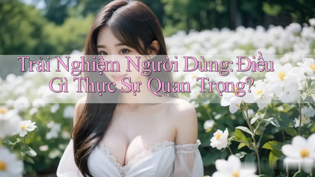Trải Nghiệm Người Dùng: Điều Gì Thực Sự Quan Trọng?