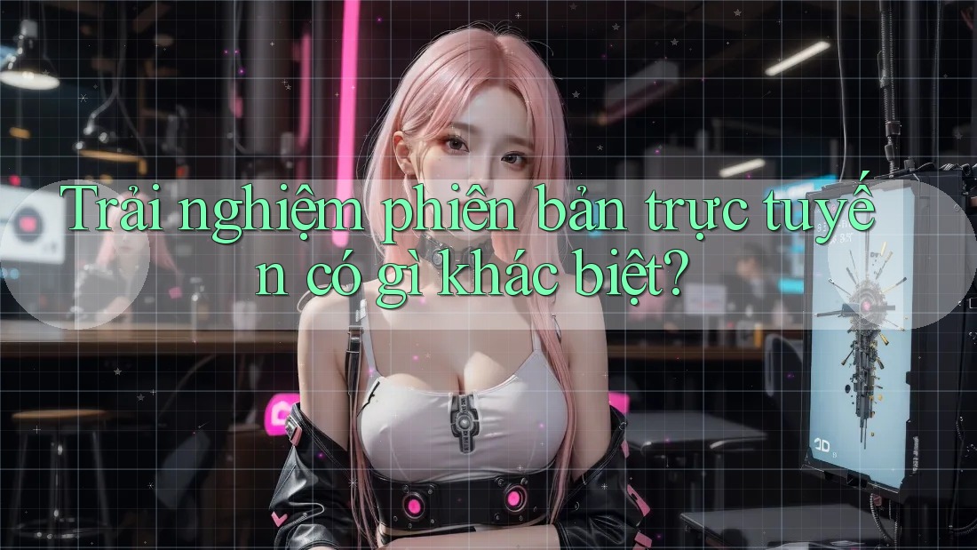 Trải nghiệm phiên bản trực tuyến có gì khác biệt?