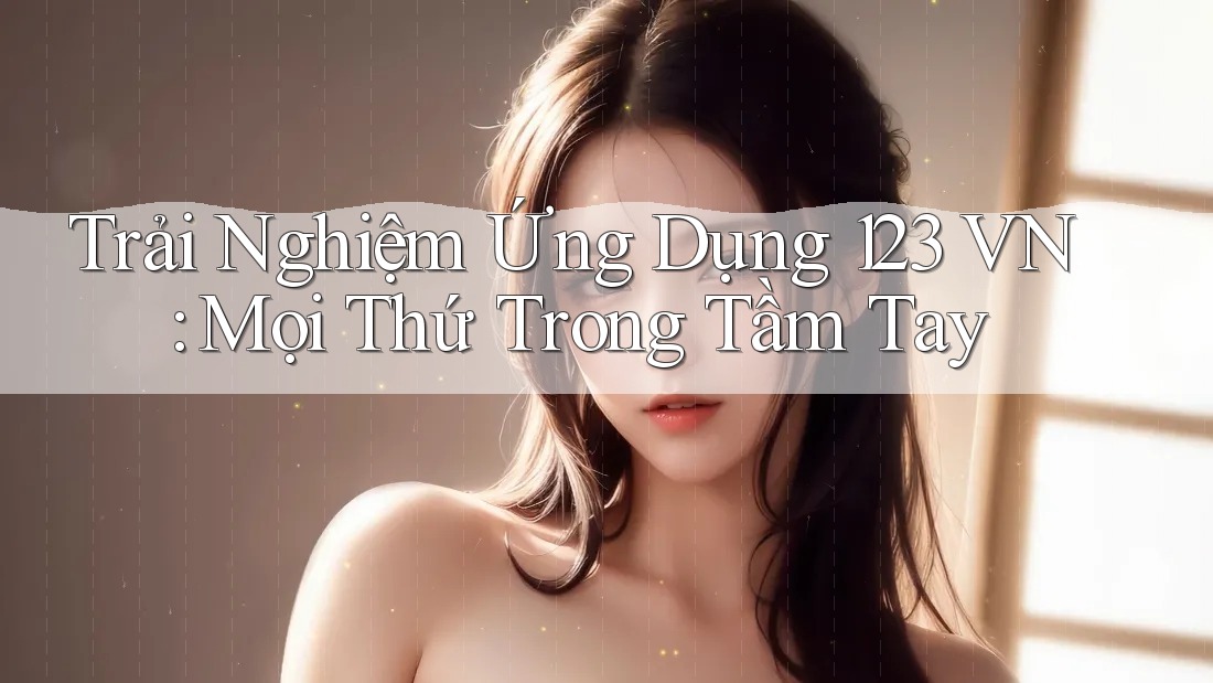 Trải Nghiệm Ứng Dụng 123 VN: Mọi Thứ Trong Tầm Tay