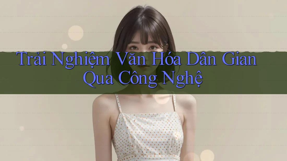 Trải Nghiệm Văn Hóa Dân Gian Qua Công Nghệ Trải Nghiệm Văn Hóa Dân Gian Qua Công Nghệ