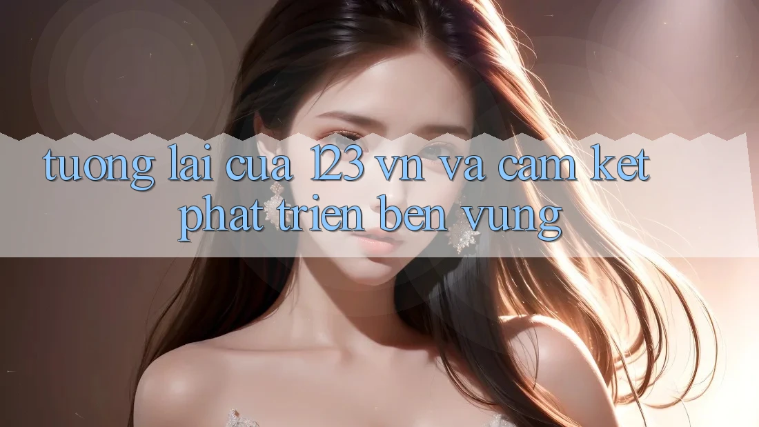 Tương Lai Của 123 vn Và Cam Kết Phát Triển Bền Vững Tương Lai Của 123 vn Và Cam Kết Phát Triển Bền Vững