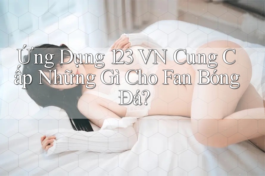 Ứng Dụng 123 VN Cung Cấp Những Gì Cho Fan Bóng Đá?