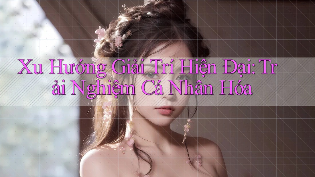 Xu Hướng Giải Trí Hiện Đại: Trải Nghiệm Cá Nhân Hóa